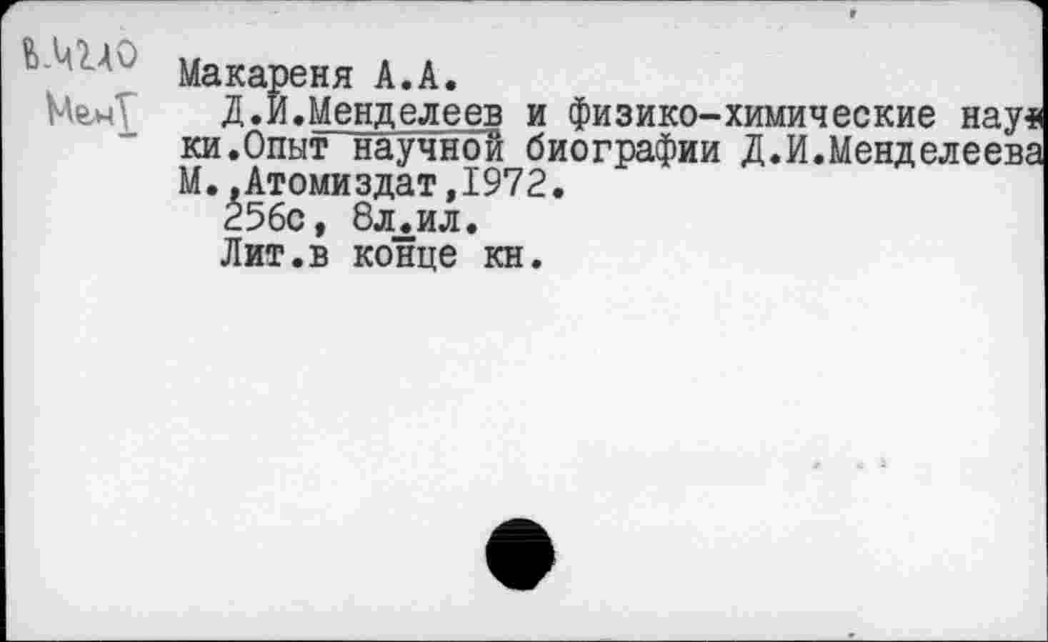 ﻿Ь.ЩДО
Макареня А.А.
Д.И.Менделеев и физико-химические нау* ки.Опыт научной биографии Д.И.Менделеева М. .Атоми здат,1972.
256с, 8л.ил.
Лит.в конце кн.